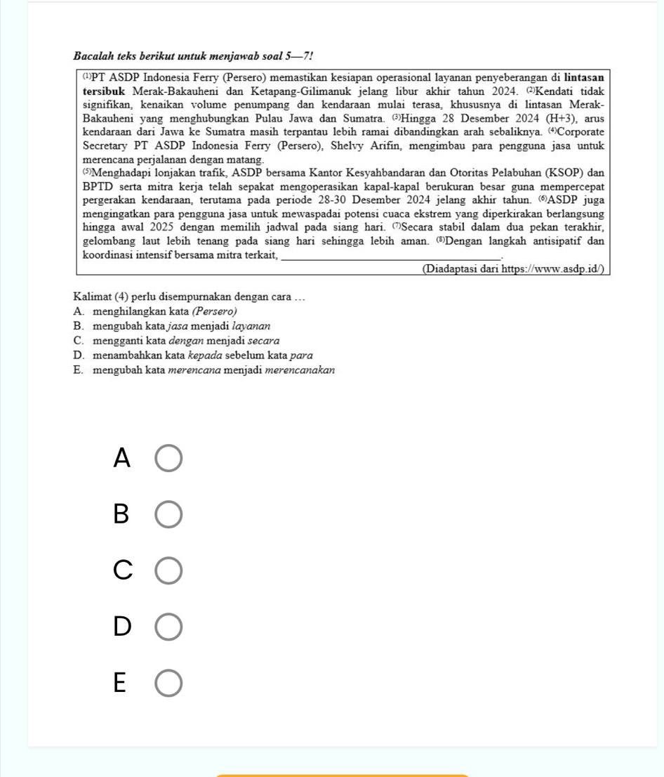 Bacalah teks berikut untuk menjawab soal 5—7!
¹PT ASDP Indonesia Ferry (Persero) memastikan kesiapan operasional layanan penyeberangan di lintasan
tersibuk Merak-Bakauheni dan Ketapang-Gilimanuk jelang libur akhir tahun 2024. Kendati tidak
signifikan, kenaikan volume penumpang dan kendaraan mulai terasa, khususnya di lintasan Merak-
Bakauheni yang menghubungkan Pulau Jawa dan Sumatra. ③Hingga 28 Desember 2024 (H+3) , arus
kendaraan dari Jawa ke Sumatra masih terpantau lebih ramai dibandingkan arah sebaliknya. (4)C orporate
Secretary PT ASDP Indonesia Ferry (Persero), Shelvy Arifín, mengimbau para pengguna jasa untuk
merencana perjalanan dengan matang.
Menghadapi lonjakan trafik, ASDP bersama Kantor Kesyahbandaran dan Otoritas Pelabuhan (KSOP) dan
BPTD serta mitra kerja telah sepakat mengoperasikan kapal-kapal berukuran besar guna mempercepat
pergerakan kendaraan, terutama pada periode 28-30 Desember 2024 jelang akhir tahun. ⑥ASDP juga
mengingatkan para pengguna jasa untuk mewaspadai potensi cuaca ekstrem yang diperkirakan berlangsung
hingga awal 2025 dengan memilih jadwal pada siang hari. Secara stabil dalam dua pekan terakhir,
gelombang laut lebih tenang pada siang hari sehingga lebih aman. Dengan langkah antisipatif dan
koordinasi intensif bersama mitra terkait,_
(Diadaptasi dari https://www.asdp.id/)
Kalimat (4) perlu disempurnakan dengan cara …
A. menghilangkan kata (Persero)
B. mengubah kata jasa menjadi layanan
C. mengganti kata dengan menjadi secara
D. menambahkan kata kepada sebelum kata para
E. mengubah kata merencana menjadi merencanakan
A
B
C
D
E