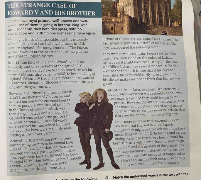 THE STRANGE CASE OF
EDWARD V AND HIS BROTHER
Imagine two royal princes, well-known and well-
loved. One of them is going to become king. And
then, suddenly, they both disappear, with no
explanation and with no one ever seeing them again.
You might think it's impossible, but this is exactly Richard of Gloucester was named King Richard III by
what happened to two real royal princes in 15th Parliament in July 1483, instead of his nephew. The
century England. The story, known as 'The Princes boys disappeared the following month.
in the Tower', is at the heart of one of the greatest They were never seen again. People said that they
mysteries in English history. must have been killed on the orders of Richard.
In 1483, the King of England, Edward IV died so
suddenly and unexpectedly at the age of 40, that Others said it might have been Henry VII, the man
some believe he may have been poisoned. He left his who killed Richard two years later because he also
12-year-old son, also called Edward, to become King of wanted the throne. It is true that if the boys had
England. Edward IV had made it clear that he wanted been alive, Richard could easily have proved this;
his brother, Richard of Gloucester, to protect the new guilty. his silence makes historians think that Richard was
king and the government.
However, the Prince's mother, Elizabeth, About 200 years later, two small skeletons were
didn't trust Richard of Gloucester and found when workmen were rebuilding the Tower,
wanted her son to be crowned king as and experts decided they could belong to the
soon as possible. But Richard put him princes. However, the authorities declared that
in the Tower of London, which was the bones could not be checked using modern
then a royal palace and a prison. He forensic tests, so we may never be certain that
claimed it was to keep the prince safe these are the bones of the two young boys.
until his coronation. Later, Edward's Later, more bones were discovered in a car
nine-year-old brother joined him, and
the two little boys were regularly seen park in central England in 2013. Experts
playing in the Tower gardens. thought they might be the skeleton of the boys'
Meanwhile, Richard's supporters were uncle, King Richard III. DNA testing and carbon
dating confirmed that it was him. Richard has
campaigning for him to be named king been seen as a villain ever since his short reign,
instead. They argued that the marriage
between the boys' parents couldn't have and his life and the mystery of the princes has
been legitimate because Edward had been endlessly fascinated historians. Sadly, we may
engaged to another woman before Elizabeth. never learn the truth about what happened to
Therefore, young Edward was not the the boys and the role their uncle may or may
true heir to the throne. Eventually not have played in their disappearance.
th e  fo llow in 4 Match the underlined words in the text with the