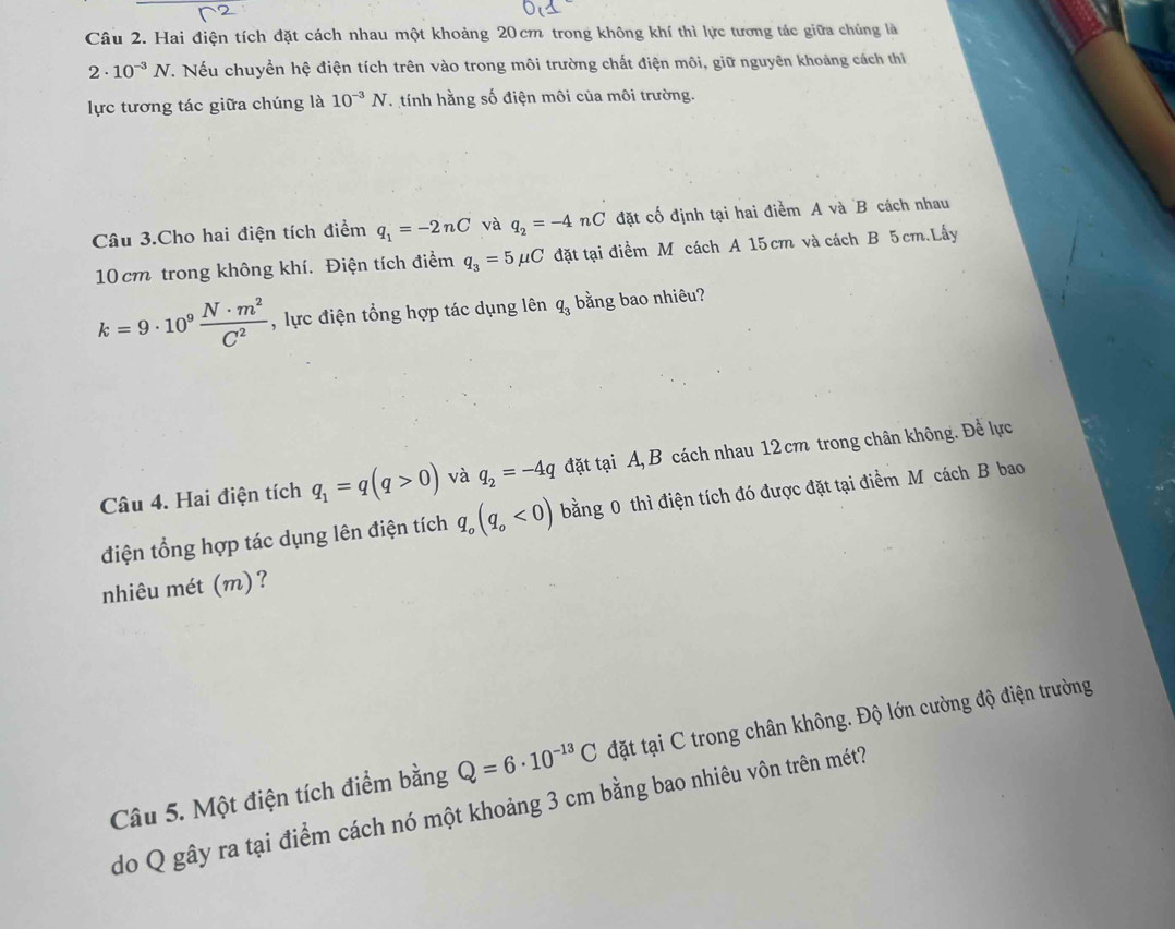 Hai điện tích đặt cách nhau một khoảng 20cm trong không khí thì lực tương tác giữa chúng là
2· 10^(-3)N. Nếu chuyển hệ điện tích trên vào trong môi trường chất điện môi, giữ nguyên khoảng cách thi 
lực tương tác giữa chúng là 10^(-3)N tính hằng số điện môi của môi trường. 
Câu 3.Cho hai điện tích điểm q_1=-2nC và q_2=-4 nC đặt cố định tại hai điểm A và B cách nhau
10 cm trong không khí. Điện tích điểm q_3=5mu C đặt tại điểm M cách A 15 cm và cách B 5cm.Lấy
k=9· 10^9 N· m^2/C^2  , lực điện tổng hợp tác dụng lên q_3 bằng bao nhiêu? 
Câu 4. Hai điện tích q_1=q(q>0) và q_2=-4q đặt tại A, B cách nhau 12 cm trong chân không. Để lực 
điện tổng hợp tác dụng lên điện tích q_o(q_o<0) bằng 0 thì điện tích đó được đặt tại điểm Mỹ cách B bao 
nhiêu mét (m)? 
Câu 5. Một điện tích điểm bằng Q=6· 10^(-13)C đặt tại C trong chân không. Độ lớn cường độ điện trường 
do Q gây ra tại điểm cách nó một khoảng 3 cm bằng bao nhiêu vôn trên mét?