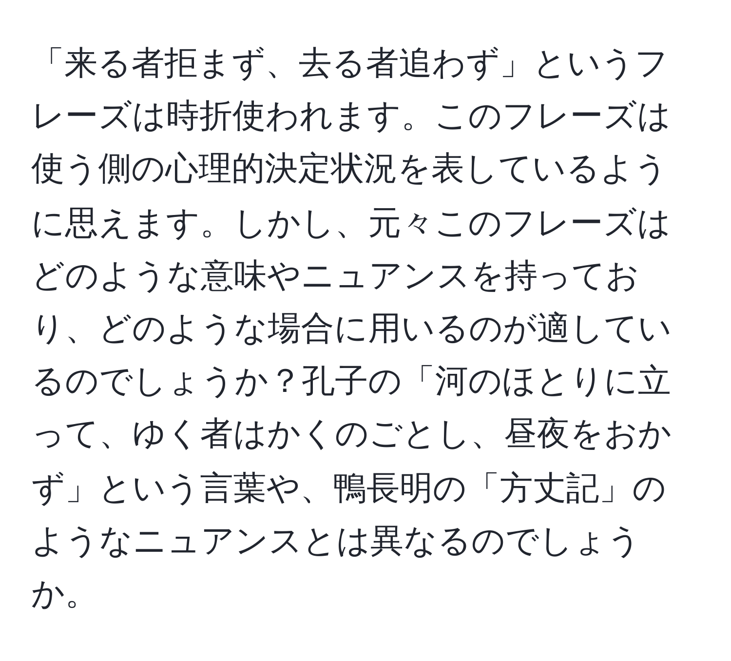 「来る者拒まず、去る者追わず」というフレーズは時折使われます。このフレーズは使う側の心理的決定状況を表しているように思えます。しかし、元々このフレーズはどのような意味やニュアンスを持っており、どのような場合に用いるのが適しているのでしょうか？孔子の「河のほとりに立って、ゆく者はかくのごとし、昼夜をおかず」という言葉や、鴨長明の「方丈記」のようなニュアンスとは異なるのでしょうか。