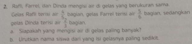 Rafil, Farrel, dan Dinda mengisi air di gelas yang berukuran sama. 
Gelas Rafli terisi air  4/5  bagian, gelas Farrel terisi air  5/6  bagían, sedangkan 
gelas Dinda terisi air  2/3  bagian. 
a. Siapakah yang mengisi air di gelas paling banyak? 
b. Urutkan nama siswa dari yang isi gelasnya paling sedikit.