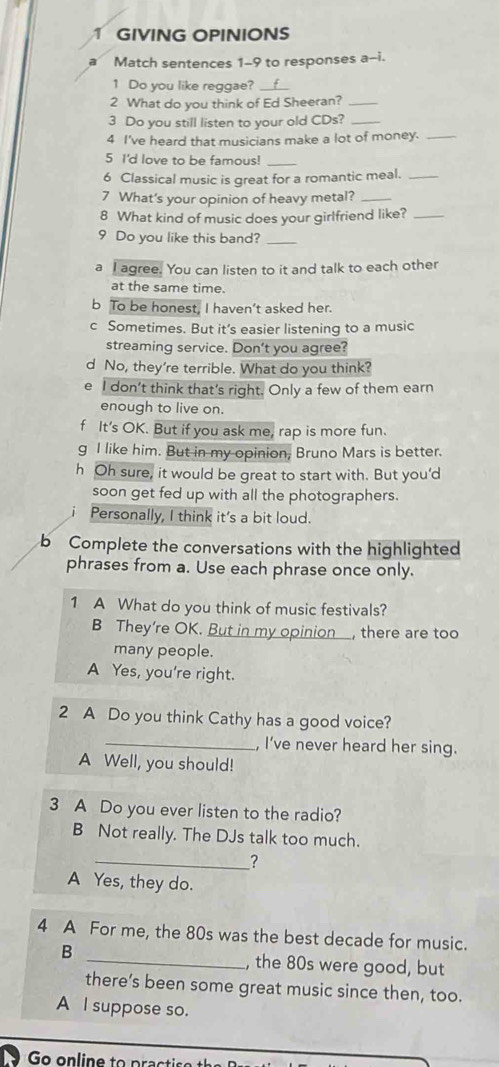 GIVING OPINIONS
Match sentences 1-9 to responses a-i.
1 Do you like reggae?_
2 What do you think of Ed Sheeran?_
3 Do you still listen to your old CDs?_
4 I've heard that musicians make a lot of money._
5 I'd love to be famous!_
6 Classical music is great for a romantic meal._
7 What's your opinion of heavy metal?_
8 What kind of music does your girlfriend like?_
9 Do you like this band?_
a I agree. You can listen to it and talk to each other
at the same time.
b To be honest, I haven’t asked her.
c Sometimes. But it’s easier listening to a music
streaming service. Don't you agree?
d No, they're terrible. What do you think?
e I don’t think that’s right. Only a few of them earn
enough to live on.
f It's OK. But if you ask me, rap is more fun.
g I like him. But in my opinion, Bruno Mars is better.
h Oh sure, it would be great to start with. But you'd
soon get fed up with all the photographers.
Personally, I think it's a bit loud.
b Complete the conversations with the highlighted
phrases from a. Use each phrase once only.
1 A What do you think of music festivals?
B They’re OK. But in my opinion , there are too
many people.
A Yes, you're right.
2 A Do you think Cathy has a good voice?
_, I've never heard her sing.
A Well, you should!
3 A Do you ever listen to the radio?
B Not really. The DJs talk too much.
_?
A Yes, they do.
4 A For me, the 80s was the best decade for music.
B _, the 80s were good, but
there’s been some great music since then, too.
A I suppose so.
Go online to practio