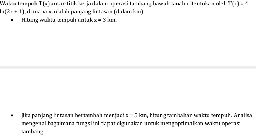 Waktu tempuh T(x) antar-titik kerja dalam operasi tambang bawah tanah ditentukan oleh T(x)=4
ln (2x+1) , di mana x adalah panjang lintasan (dalam km). 
Hitung waktu tempuh untuk x=3km. 
Jika panjang lintasan bertambah menjadi x=5km , hitung tambahan waktu tempuh. Analisa 
mengenai bagaimana fungsi ini dapat digunakan untuk mengoptimalkan waktu operasi 
tambang.