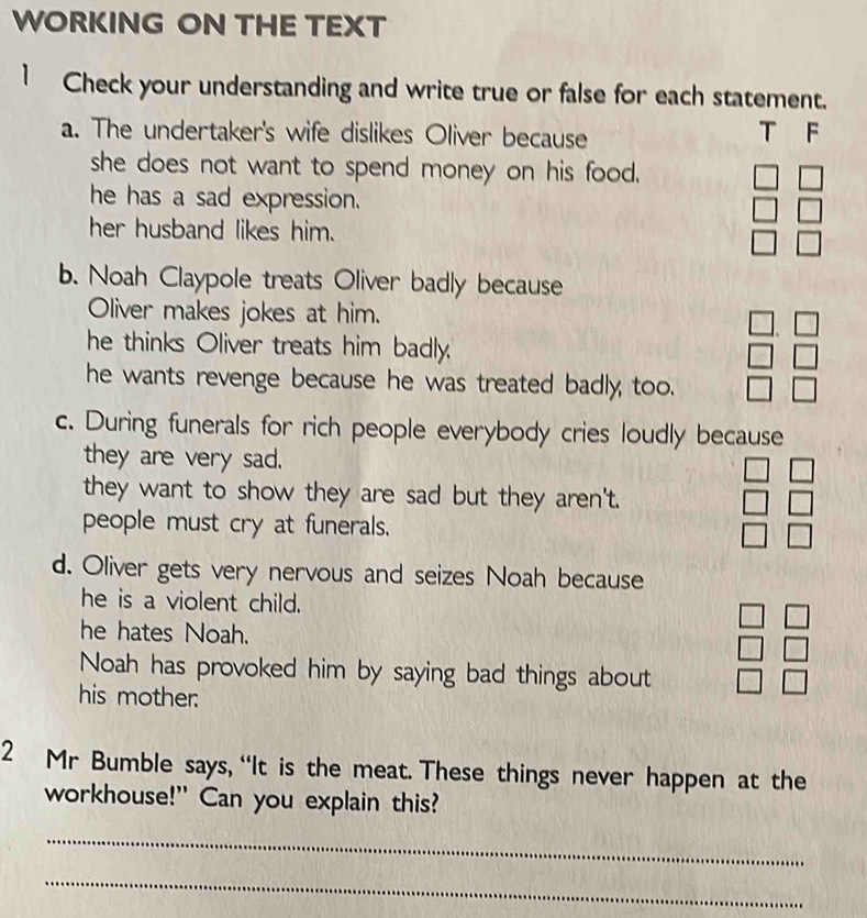 WORKING ON THE TEXT 
1 Check your understanding and write true or false for each statement. 
a. The undertaker's wife dislikes Oliver because T F 
she does not want to spend money on his food. 
he has a sad expression. beginbmatrix □ &□  □ &□  □ &□ endbmatrix
her husband likes him. 
b. Noah Claypole treats Oliver badly because 
Oliver makes jokes at him. 
he thinks Oliver treats him badly.
beginarrayr □ .□  □ endarray
he wants revenge because he was treated badly too. □ bigcirc 
c. During funerals for rich people everybody cries loudly because 
they are very sad. 
they want to show they are sad but they aren't. beginarrayr □ □  □ □  □ □ endarray
people must cry at funerals. 
d. Oliver gets very nervous and seizes Noah because 
he is a violent child. 
he hates Noah. 
Noah has provoked him by saying bad things about 
his mother.
beginarrayr □ □  □ □  □ □ endarray
2 Mr Bumble says, “It is the meat. These things never happen at the 
workhouse!" Can you explain this? 
_ 
_