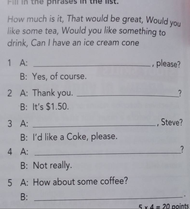 Fill in the phrases in the list. 
How much is it, That would be great, Would you 
like some tea, Would you like something to 
drink, Can I have an ice cream cone 
1 A: _, please? 
B: Yes, of course. 
2 A: Thank you. _? 
B: It's $1.50. 
3 A: _, Steve? 
B: I'd like a Coke, please. 
4 A:_ 
? 
B: Not really. 
5 A: How about some coffee? 
B:_ 
.
5* 4=20 boints