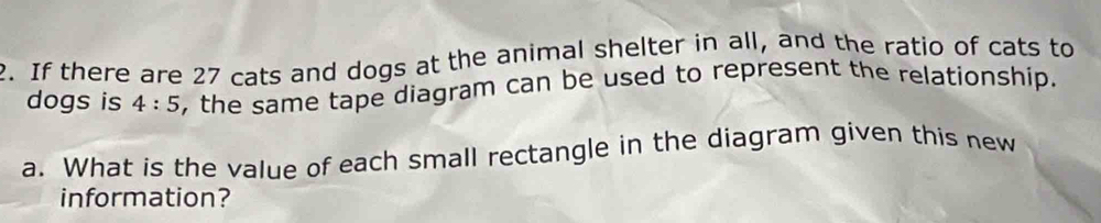 If there are 27 cats and dogs at the animal shelter in all, and the ratio of cats to 
dogs is 4:5 , the same tape diagram can be used to represent the relationship. 
a. What is the value of each small rectangle in the diagram given this new 
information?