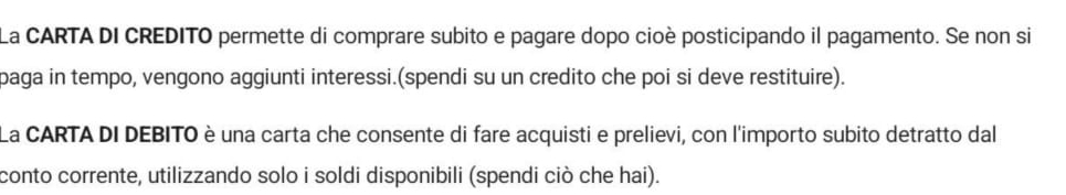 La CARTA DI CREDITO permette di comprare subito e pagare dopo cioè posticipando il pagamento. Se non si 
paga in tempo, vengono aggiunti interessi.(spendi su un credito che poi si deve restituire). 
La CARTA DI DEBITO è una carta che consente di fare acquisti e prelievi, con l'importo subito detratto dal 
conto corrente, utilizzando solo i soldi disponibili (spendi ciò che hai).