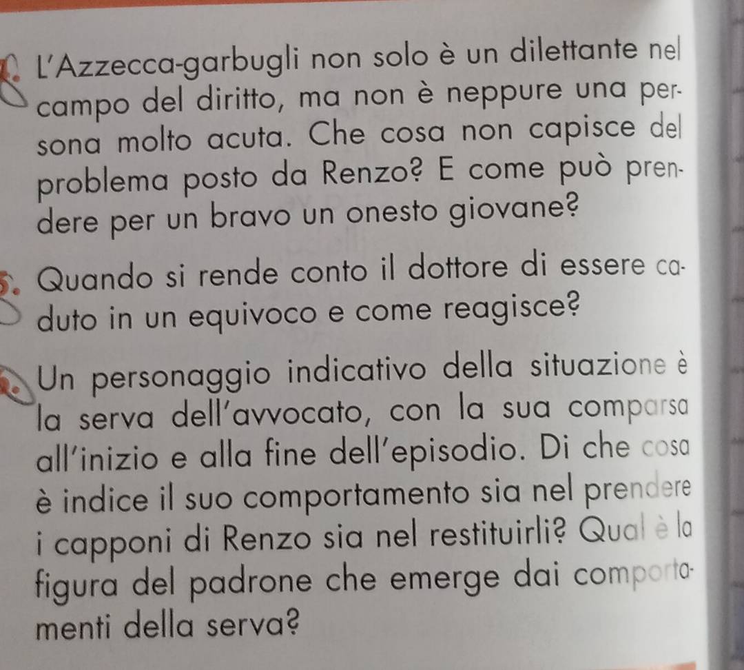 L'Azzecca-garbugli non solo è un dilettante ne 
campo del diritto, ma non è neppure una per- 
sona molto acuta. Che cosa non capisce del 
problema posto da Renzo? E come può pren. 
dere per un bravo un onesto giovane? 
Quando si rende conto il dottore di essere ca- 
duto in un equivoco e come reagisce? 
Un personaggio indicativo della situazione è 
la serva dell'avvocato, con la sua comparsa 
all'inizio e alla fine dell'episodio. Di che cosa 
è indice il suo comportamento sia nel prendere 
i capponi di Renzo sia nel restituirli? Qual è la 
figura del padrone che emerge dai comporta- 
menti della serva?