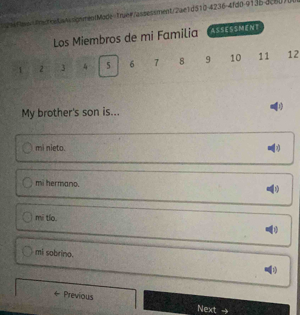 FlaveePractice8.sAssignmentMode=True#/assessment/2ae1d510-4236-4fd0-913b-dc60/0
Los Miembros de mi Familia ASSESSMENT
1 2 3 4 5 6 7 8 9 10 11 12
My brother's son is...
mi nieto.
mi hermano.
mi tío.
mi sobrino.
D
Previous Next →