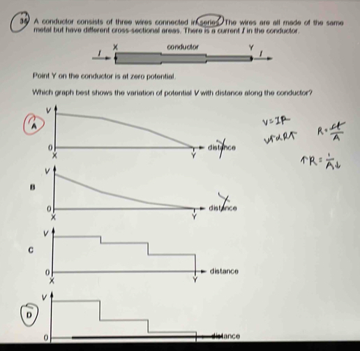 A conductor consists of three wires connected in series. The wires are all made of the same
metal but have different cross-sectional areas. There is a current I in the conductor.
Point Y on the conductor is at zero potential.
Which graph best shows the variation of potential V with distance along the conductor?
v
A

distance
Y
v
D
0
Istance