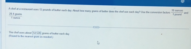 A chef at a restaurant uses 12 pounds of butter each day. About how many grams of butter does the chef use each day? Use the conversion factors  16ounces/1pound  and
 284grams/1ounce 
The chef uses about 54528 grams of butter each day
(Round to the nearest gram as needed.)