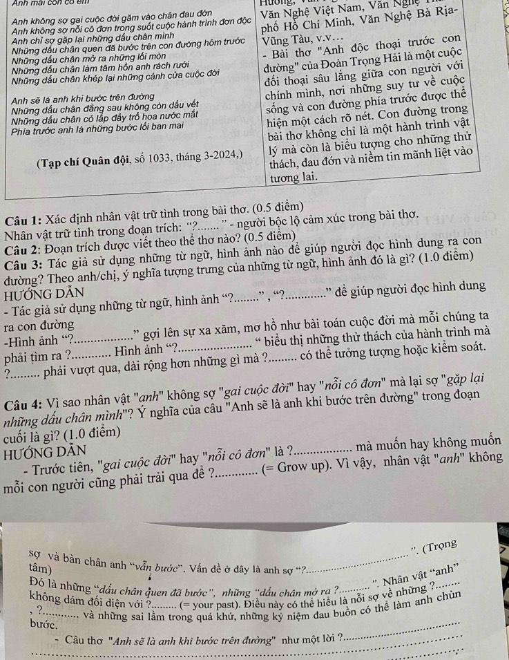 Anh m ai  con    o   m  
Việt Nam, Văn Nghệ
Rịa-
Câu 1: Xác đ
Nhân vật trữ tình trong đoạn trích: “?....... ” - người bộc lộ cảm xú
Câu 2: Đoạn trích được viết theo thể thơ nào? (0.5 điểm)
Câu 3: Tác giả sử dụng những từ ngữ, hình ảnh nào để giúp người đọc hình dung ra con
đường? Theo anh/chị, ý nghĩa tượng trưng của những từ ngữ, hình ảnh đó là gì? (1.0 điểm)
HƯỚNG DÃN
- Tác giả sử dụng những từ ngữ, hình ảnh “?..........” , “?...............” đề giúp người đọc hình dung
ra con đường
-Hình ảnh “? ' gợi lên sự xa xăm, mơ hồ như bài toán cuộc đời mà mỗi chúng ta
phải tìm ra ?_ _ Hình ảnh “?_ * biểu thị những thử thách của hành trình mà
?.......... phải vượt qua, dài rộng hơn những gì mà ?......... có thể tưởng tượng hoặc kiểm soát.
Câu 4: Vì sao nhân vật "qnh" không sợ "gai cuộc đời" hay "nỗi cô đơn" mà lại sợ "gặp lại
những dấu chân mình"? Ý nghĩa của câu "Anh sẽ là anh khi bước trên đường" trong đoạn
cuối là gì? (1.0 điểm)
HƯỚNG DÃN
- Trước tiên, "gai cuộc đời" hay "nỗi cô đơn" là ?_ mà muốn hay không muốn
mỗi con người cũng phải trải qua đề ?_ (= Grow up). Vì vậy, nhân vật "anh" không
''. (Trọng
Sợ và bàn chân anh “vẫn bước”. Vấn đề ở đây là anh sợ “?_
tâm)
không dám đối diện với ?......... (= your past). Điều này có thể hiệu là nỗi sợ về những ?.  ''. Nhân vật “anh''
Đó là những “dấu chân quen đã bước”, những “dấu chân mở ra ?..
_
, ?.... . và những sai lầm trong quá khứ, những kỷ niệm đau buồn có thể làm anh chùn
_
bước.
_
Câu thơ "Anh sẽ là anh khi bước trên đường" như một lời ?
_