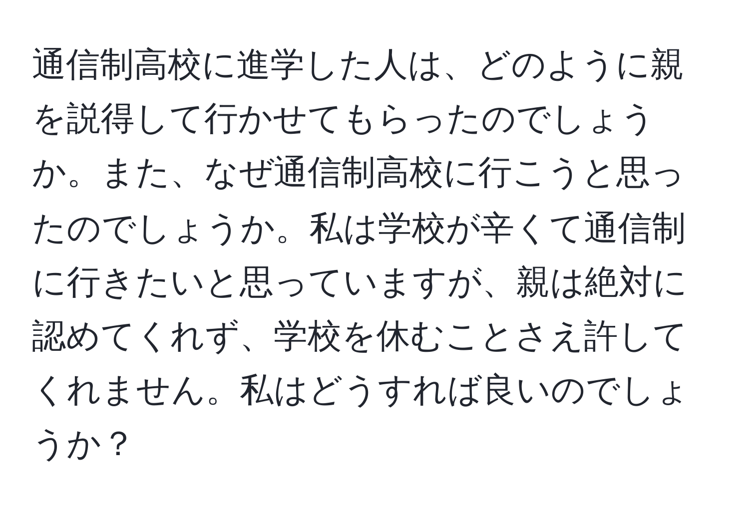 通信制高校に進学した人は、どのように親を説得して行かせてもらったのでしょうか。また、なぜ通信制高校に行こうと思ったのでしょうか。私は学校が辛くて通信制に行きたいと思っていますが、親は絶対に認めてくれず、学校を休むことさえ許してくれません。私はどうすれば良いのでしょうか？