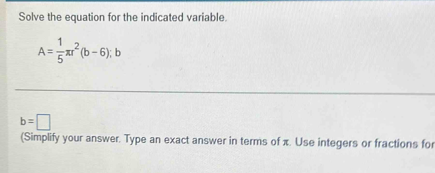 Solve the equation for the indicated variable.
A= 1/5 π r^2(b-6);b
b=□
(Simplify your answer. Type an exact answer in terms of π. Use integers or fractions for