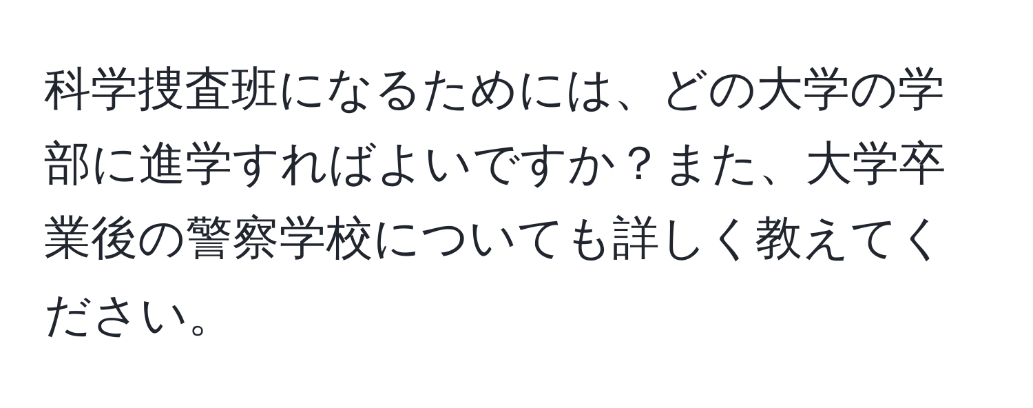 科学捜査班になるためには、どの大学の学部に進学すればよいですか？また、大学卒業後の警察学校についても詳しく教えてください。