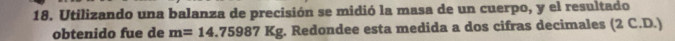 Utilizando una balanza de precisión se midió la masa de un cuerpo, y el resultado 
obtenido fue de m=14.75987Kg. Redondee esta medida a dos cifras decimales (2 C.D.)