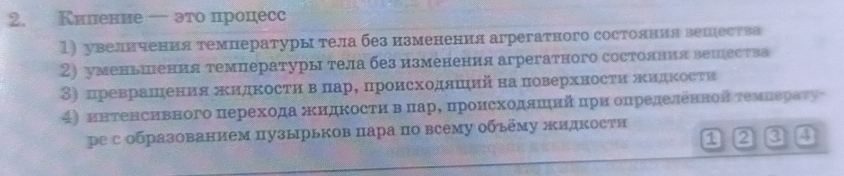 Киление ← это процесс 
1) увеличения темнературы тела без изменення агрегатного состояния вешества 
2) уменьшения температуры тела без изменения агрегатного состолння вешества 
3) преврашения жκидкосτи вαπарΒ πроисходлшийна πоверхносτи πидΚосτи 
4) инτенсивного перехода жκидΚосτи вΒπарΒ πронсΚодяΕιийίδπрн определенной τемΕераτу 
ре собразованием пузырьков пара по всему объему жидкости 
1 2 a 4