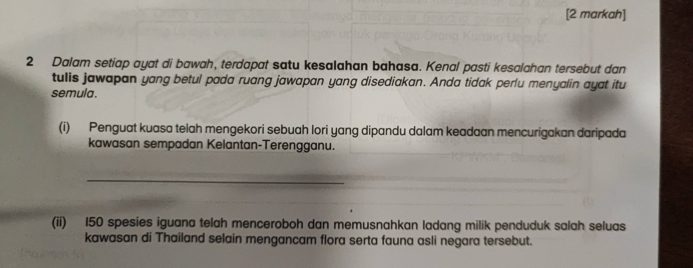 [2 markah] 
2 Dalam setiap ayat di bawah, terdapat satu kesalahan bahasa. Kenal pasti kesalahan tersebut dan 
tulis jawapan yang betul pada ruang jawapan yang disediakan. Anda tidak perlu menyalin ayat itu 
semula. 
(i) Penguat kuasa telah mengekori sebuah lori yang dipandu dalam keadaan mencurigakan daripada 
kawasan sempadan Kelantan-Terengganu. 
_ 
(ii) 150 spesies iguana telah menceroboh dan memusnahkan ladang milik penduduk salah seluas 
kawasan di Thailand selain mengancam flora serta fauna asli negara tersebut.