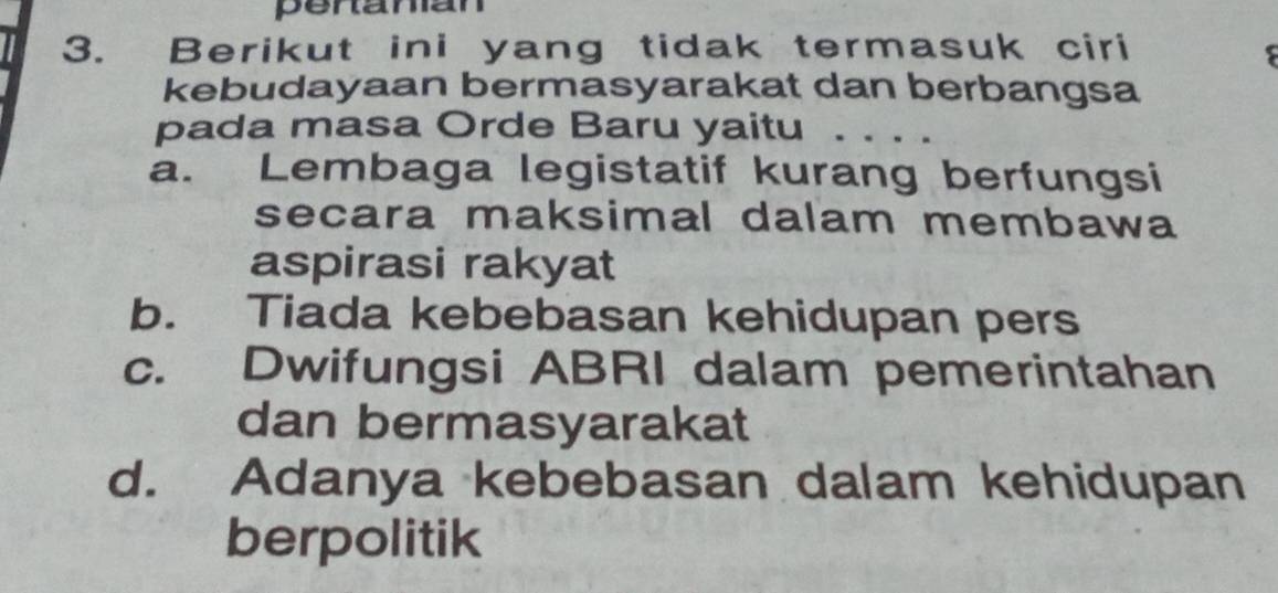 peranian
3. Berikut ini yang tidak termasuk ciri
5
kebudayaan bermasyarakat dan berbangsa
pada masa Orde Baru yaitu
a. Lembaga legistatif kurang berfungsi
secara maksimal dalam membawa
aspirasi rakyat
b. Tiada kebebasan kehidupan pers
c. Dwifungsi ABRI dalam pemerintahan
dan bermasyarakat
d. Adanya kebebasan dalam kehidupan
berpolitik