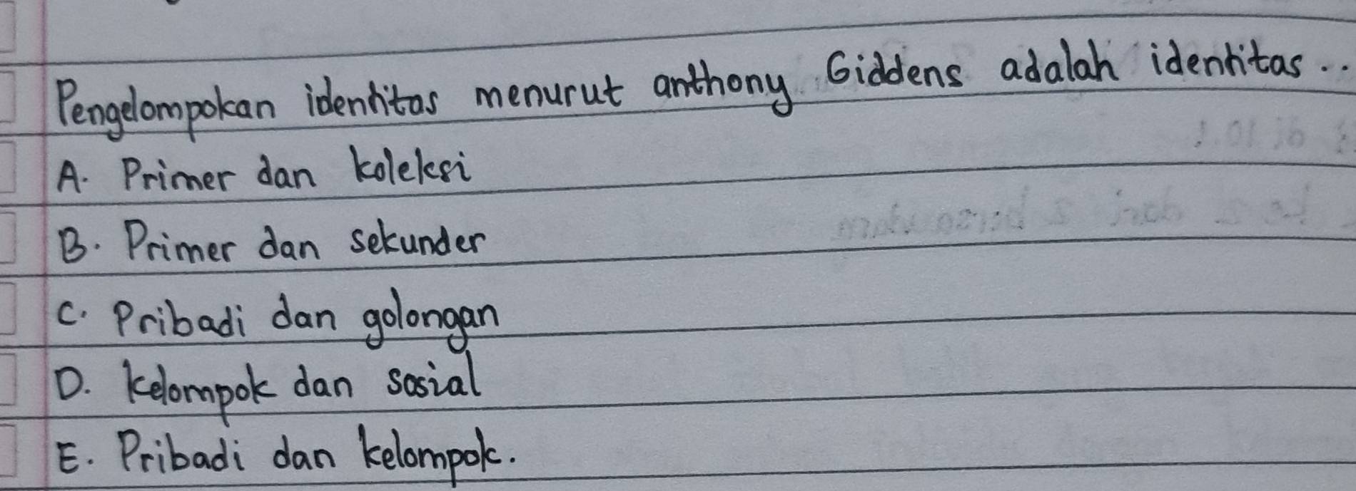 Pengelompokan idenhitas menurut anthong Giddens adalah identitas.
A. Primer dan kolelsi
B. Primer dan selunder
c. Pribadi dan golongan
D. kelompok dan sosial
E. Pribadi dan kelompok.