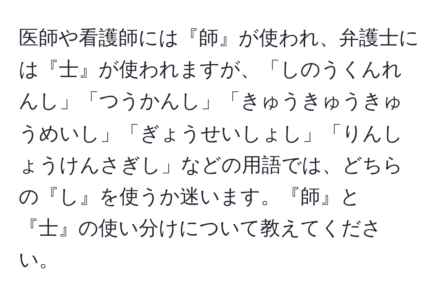 医師や看護師には『師』が使われ、弁護士には『士』が使われますが、「しのうくんれんし」「つうかんし」「きゅうきゅうきゅうめいし」「ぎょうせいしょし」「りんしょうけんさぎし」などの用語では、どちらの『し』を使うか迷います。『師』と『士』の使い分けについて教えてください。