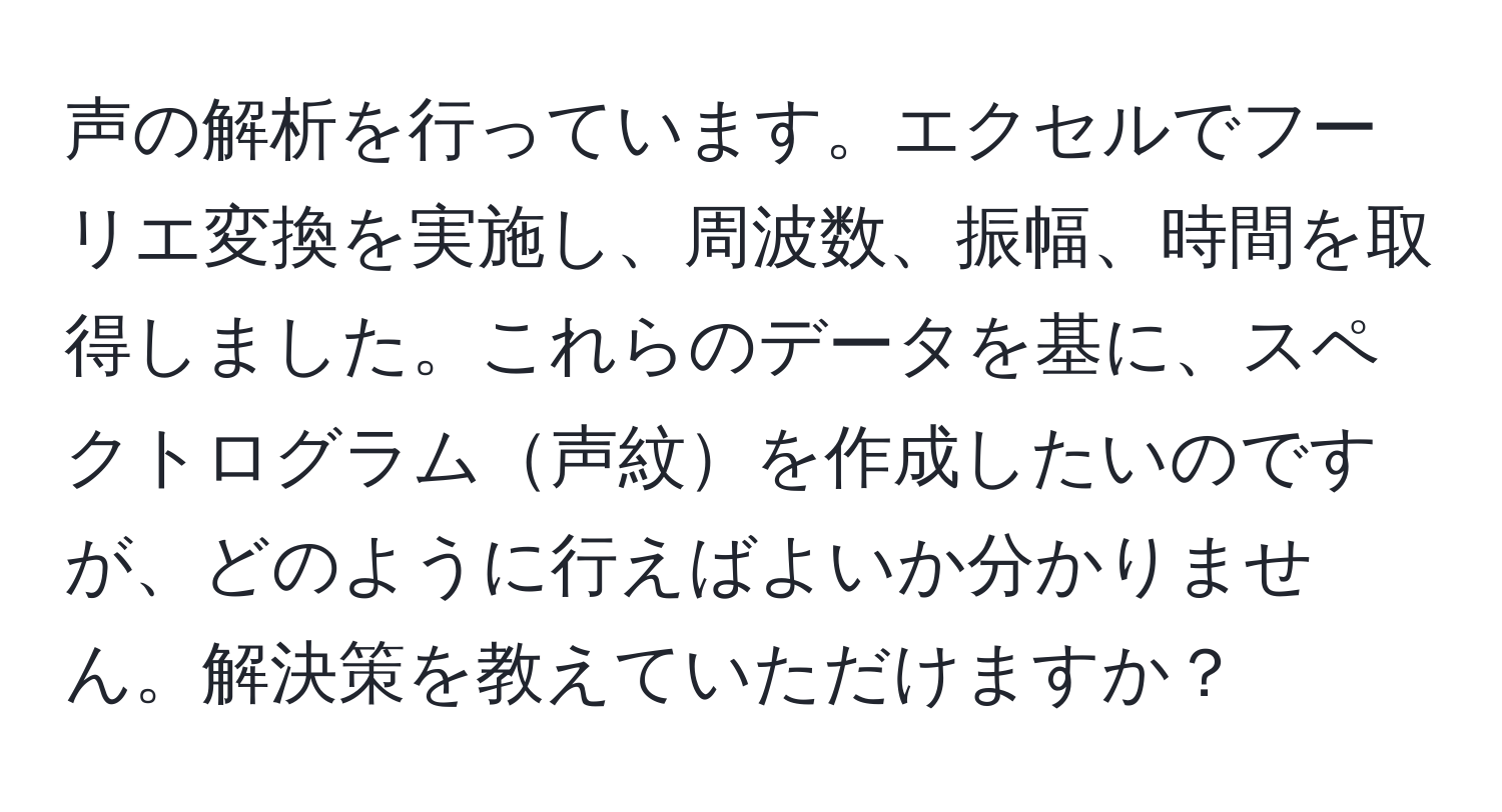 声の解析を行っています。エクセルでフーリエ変換を実施し、周波数、振幅、時間を取得しました。これらのデータを基に、スペクトログラム声紋を作成したいのですが、どのように行えばよいか分かりません。解決策を教えていただけますか？