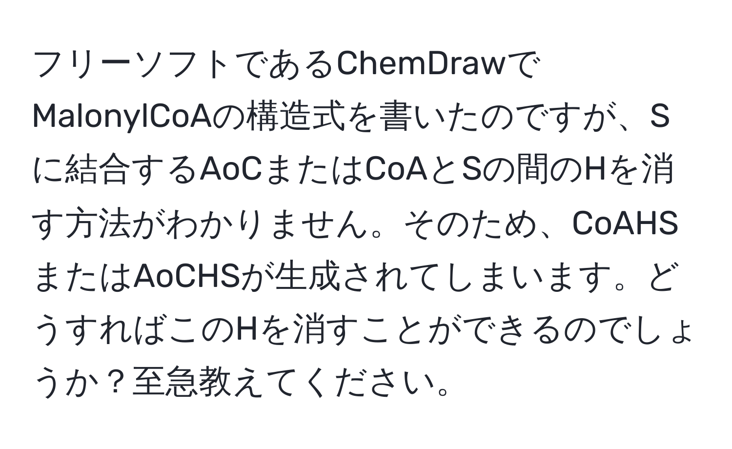 フリーソフトであるChemDrawでMalonylCoAの構造式を書いたのですが、Sに結合するAoCまたはCoAとSの間のHを消す方法がわかりません。そのため、CoAHSまたはAoCHSが生成されてしまいます。どうすればこのHを消すことができるのでしょうか？至急教えてください。