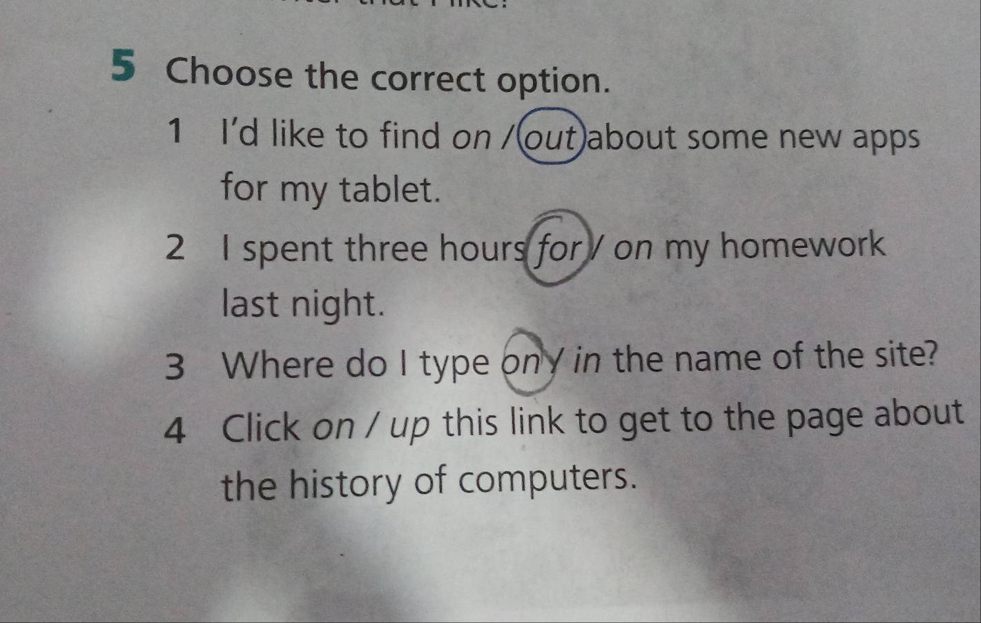 Choose the correct option. 
1 I'd like to find on /(out)about some new apps 
for my tablet. 
2 I spent three hours for / on my homework 
last night. 
3 Where do I type ony in the name of the site? 
4 Click on / up this link to get to the page about 
the history of computers.