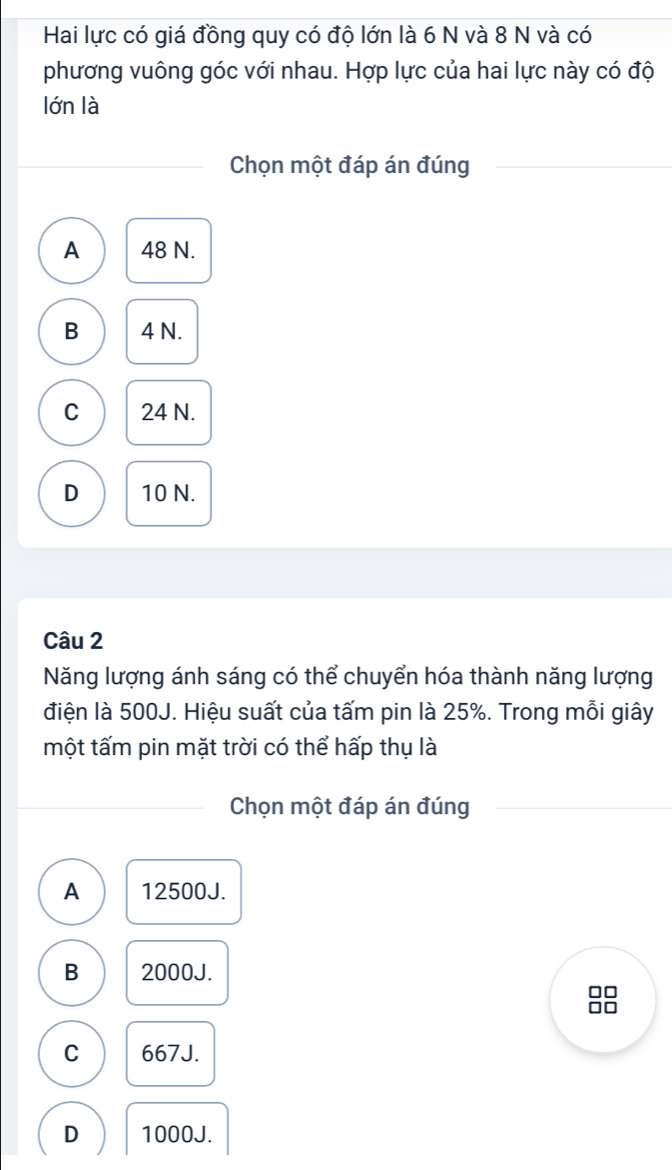 Hai lực có giá đồng quy có độ lớn là 6 N và 8 N và có
phương vuông góc với nhau. Hợp lực của hai lực này có độ
lớn là
Chọn một đáp án đúng
A 48 N.
B 4 N.
C 24 N.
D 10 N.
Câu 2
Năng lượng ánh sáng có thể chuyển hóa thành năng lượng
điện là 500J. Hiệu suất của tấm pin là 25%. Trong mỗi giây
một tấm pin mặt trời có thể hấp thụ là
Chọn một đáp án đúng
A 12500J.
B 2000J.
□□
C 667J.
D 1000J.