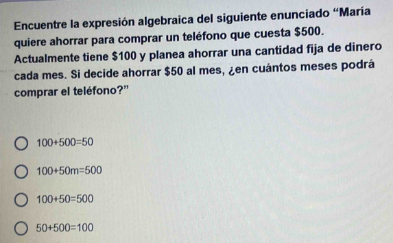 Encuentre la expresión algebraica del siguiente enunciado 'María
quiere ahorrar para comprar un teléfono que cuesta $500.
Actualmente tiene $100 y planea ahorrar una cantidad fija de dinero
cada mes. Si decide ahorrar $50 al mes, ¿en cuántos meses podrá
comprar el teléfono?”
100+500=50
100+50m=500
100+50=500
50+500=100