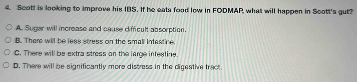 Scott is looking to improve his IBS. If he eats food low in FODMAP, what will happen in Scott's gut?
A. Sugar will increase and cause difficult absorption.
B. There will be less stress on the small intestine.
C. There will be extra stress on the large intestine.
D. There will be significantly more distress in the digestive tract.