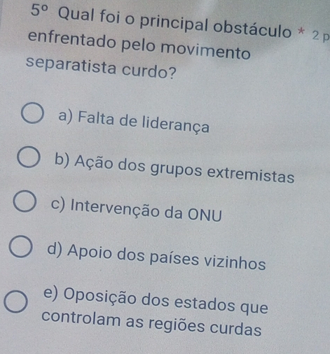 5° Qual foi o principal obstáculo * 2 p
enfrentado pelo movimento
separatista curdo?
a) Falta de liderança
b) Ação dos grupos extremistas
c) Intervenção da ONU
d) Apoio dos países vizinhos
e) Oposição dos estados que
controlam as regiões curdas