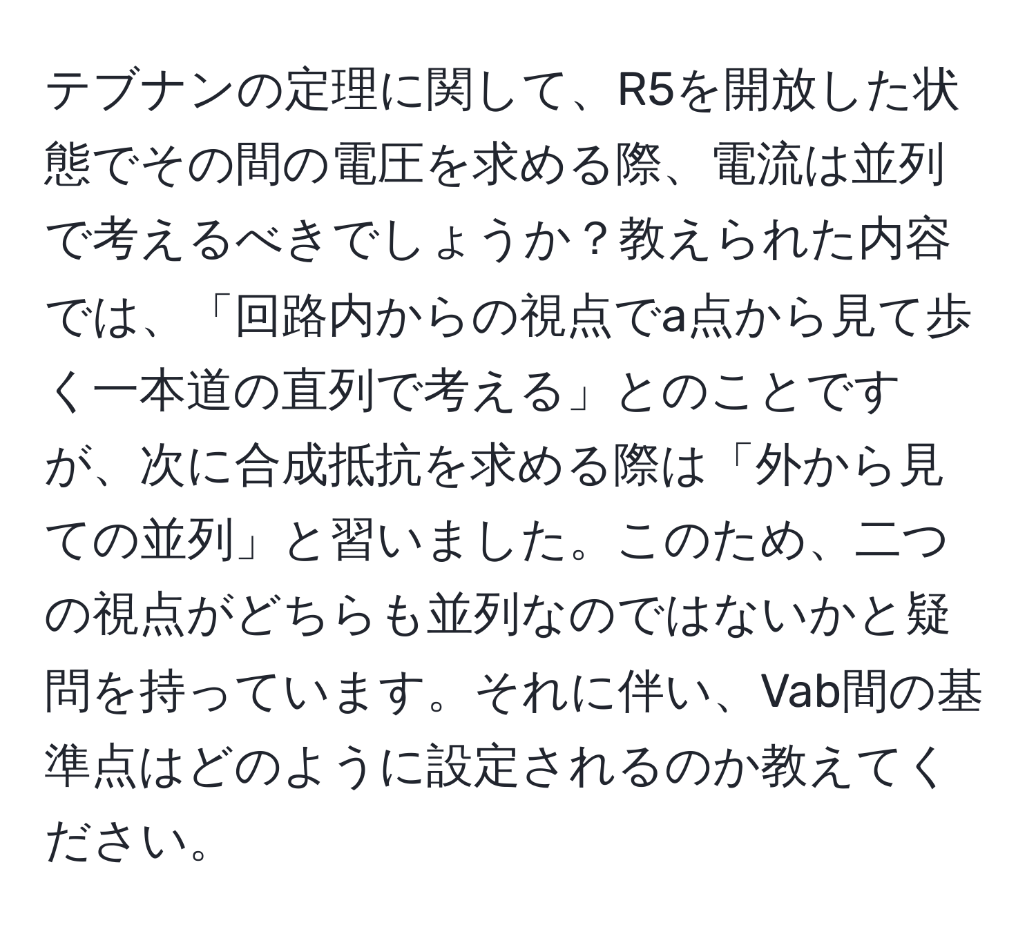 テブナンの定理に関して、R5を開放した状態でその間の電圧を求める際、電流は並列で考えるべきでしょうか？教えられた内容では、「回路内からの視点でa点から見て歩く一本道の直列で考える」とのことですが、次に合成抵抗を求める際は「外から見ての並列」と習いました。このため、二つの視点がどちらも並列なのではないかと疑問を持っています。それに伴い、Vab間の基準点はどのように設定されるのか教えてください。