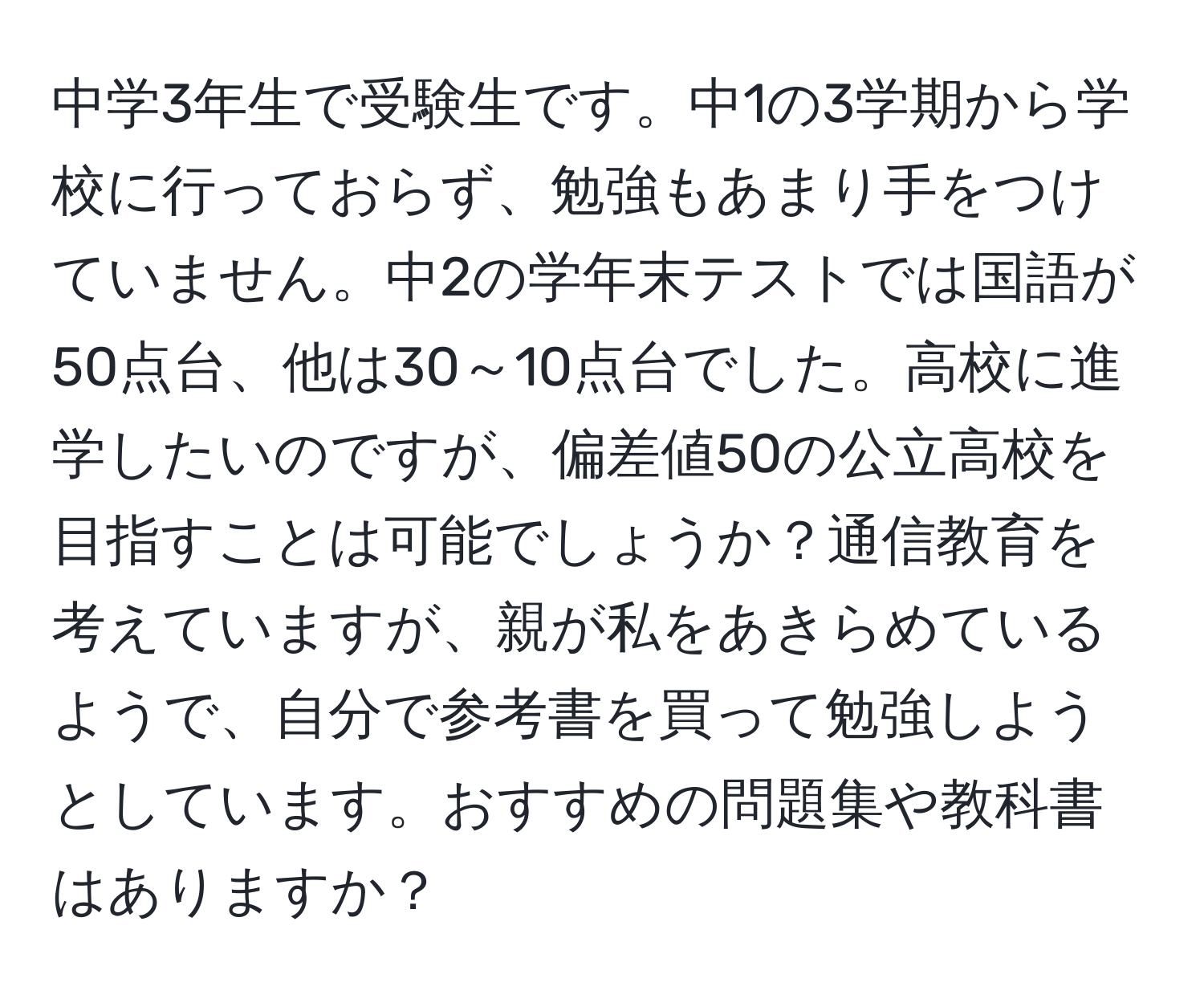 中学3年生で受験生です。中1の3学期から学校に行っておらず、勉強もあまり手をつけていません。中2の学年末テストでは国語が50点台、他は30～10点台でした。高校に進学したいのですが、偏差値50の公立高校を目指すことは可能でしょうか？通信教育を考えていますが、親が私をあきらめているようで、自分で参考書を買って勉強しようとしています。おすすめの問題集や教科書はありますか？