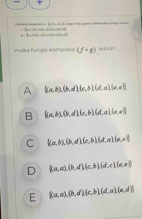 Diketahui himpunan A= a,b,c,d,e , Fungsi f dan g pada A didefinisikan sebagai berikut :
f= (a,c),(b,a),(c,d),(d,e),(e,b)
g= (a,b),(b,c),(c,e),(d,a),(e,d)
maka fungsi komposisi (fcirc g) adalah ....
A  (a,b),(b,d),(c,b),(d,a),(e,e)
B  (a,b),(b,d),(c,b),(d,a),(e,e)
C  (a,b),(b,d),(c,b),(d,a),(e,e)
D  (a,a),(b,d),(c,b),(d,c),(e,e)
E  (a,a),(b,d),(c,b),(d,a),(e,d)