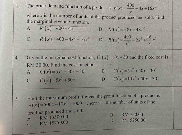 The price-demand function of a product is p(x)= 400/x -4x+16x^2, 
where x is the number of units of the product produced and sold. Find
the marginal revenue function.
A R'(x)=400-4x B R'(x)=-8x+48x^2
C R'(x)=400-4x^2+16x^3 D R'(x)= 400/x^2 -2x^2+ 16/3 x^3
4. Given the marginal cost function, C'(x)=10x+50 and the fixed cost is
RM 30.00. Find the cost function.
A C(x)=5x^2+50x+30 B C(x)=5x^2+50x-30
C C(x)=5x^2+50x D C(x)=10x^2+50x+30
5. Find the maximum profit if given the profit function of a product is
π (x)=500x-10x^2-1000 , where x is the number of units of the
product produced and sold.
A RM 13500.00 B RM 750.00
C RM 18750.00 D RM 5250.00