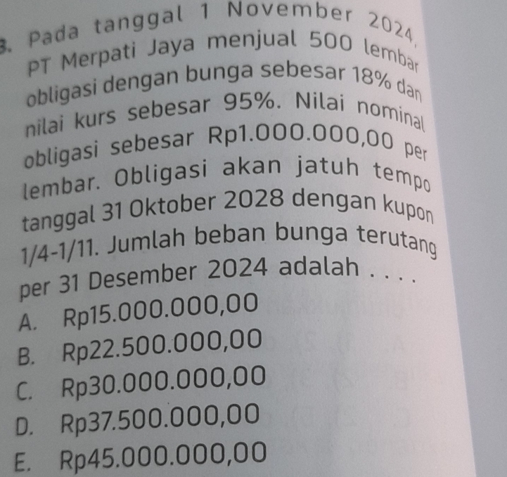 Pada tanggal 1 November 2024,
PT Merpati Jaya menjual 500 lembar
obligasi dengan bunga sebesar 18% dan
nilai kurs sebesar 95%. Nilai nominal
obligasi sebesar Rp1.000.000,00 per
lembar. Obligasi akan jatuh tempo
tanggal 31 Oktober 2028 dengan kupon
1/4-1/11. Jumlah beban bunga terutang
per 31 Desember 2024 adalah . . . .
A. Rp15.000.000,00
B. Rp22.500.000,00
C. Rp30.000.000,00
D. Rp37.500.000,00
E. Rp45.000.000,00