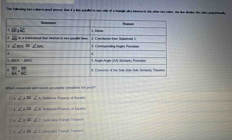 The following two-column proof proves that if a line parallel to one side of a triangle also intersects the other two sides, the line divides the sides proportionally.
Which statement and reason accurately completes the proof?
4. ∠ A≌ ∠ A Reflexive Property of Equality
4. ∠ B≌ ∠ B; Reflexive Property of Equality
4 ∠ B≌ ∠ c; Isosceles Trangle Theorem
4. ∠ A≌ ∠ c; Isosceles Triangle Theorem