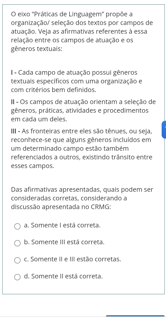 eixo ''Práticas de Linguagem'' propõe a
organização/ seleção dos textos por campos de
atuação. Veja as afirmativas referentes à essa
relação entre os campos de atuação e os
gêneros textuais:
I- Cada campo de atuação possui gêneros
textuais específicos com uma organização e
com critérios bem definidos.
II - Os campos de atuação orientam a seleção de
gêneros, práticas, atividades e procedimentos
em cada um deles.
III - As fronteiras entre eles são tênues, ou seja,
reconhece-se que alguns gêneros incluídos em
um determinado campo estão também
referenciados a outros, existindo trânsito entre
esses campos.
Das afirmativas apresentadas, quais podem ser
consideradas corretas, considerando a
discussão apresentada no CRMG:
a. Somente I está correta.
b. Somente III está correta.
c. Somente II e III estão corretas.
d. Somente II está correta.