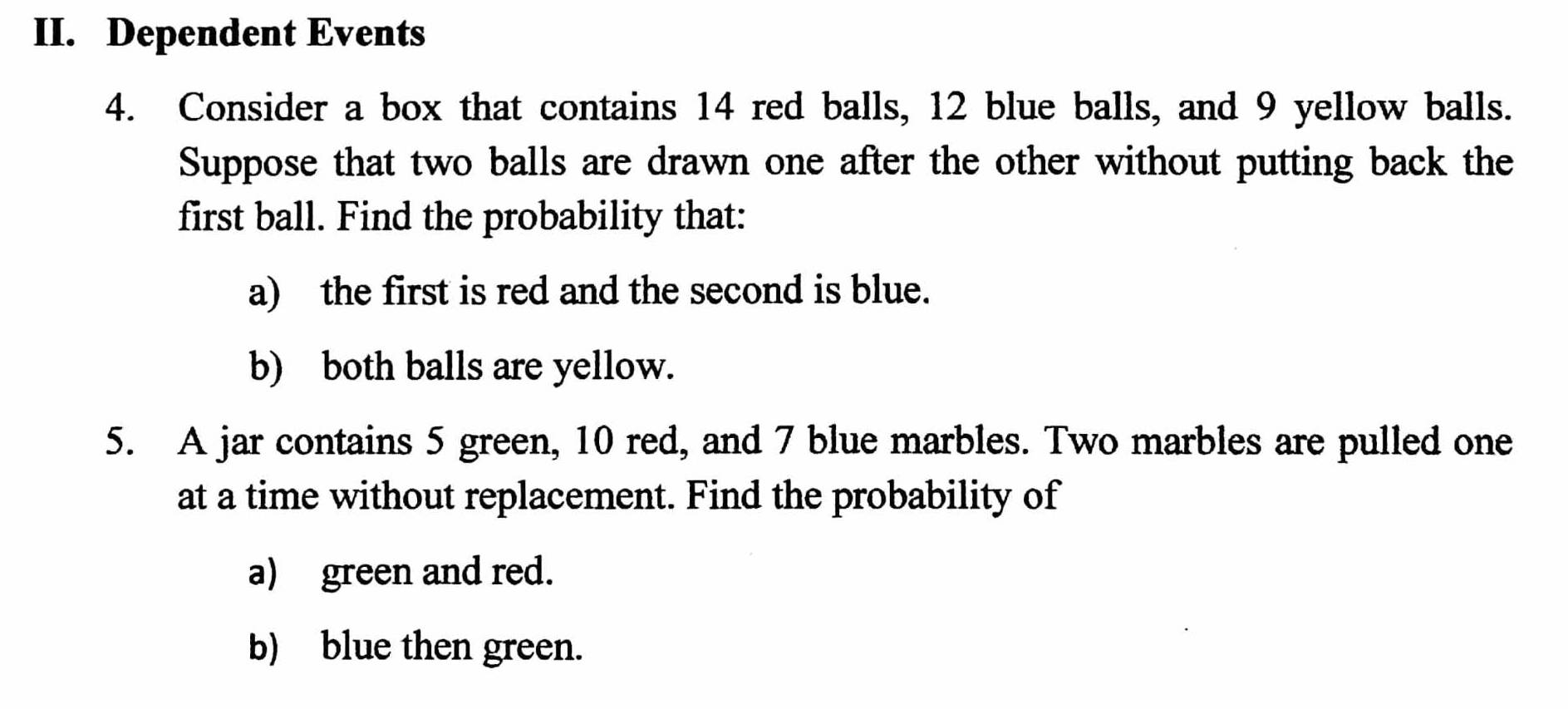 Dependent Events 
4. Consider a box that contains 14 red balls, 12 blue balls, and 9 yellow balls. 
Suppose that two balls are drawn one after the other without putting back the 
first ball. Find the probability that: 
a) the first is red and the second is blue. 
b) both balls are yellow. 
5. A jar contains 5 green, 10 red, and 7 blue marbles. Two marbles are pulled one 
at a time without replacement. Find the probability of 
a) green and red. 
b) blue then green.