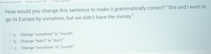 Not yet answered Polms out of 2.20 1 Flag ques hor
How would you change this sentence to make it grammatically correct? "She and I want to
go to Europe by ourselves, but we didn't have the money."
a. Change "ourselves" to "myself."
b. Change "didn't" to "don't."
c. Change "ourselves" to "ourself."