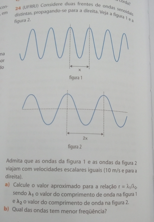 a Corda? 
con- 24 (UFRRJ) Considere duas frentes de ondas senoidais 
em distintas, propagando-se para a direita. Veja a figura 1 e a 
figura 2. 
na 
or 
do 
figura 1 
figura 2 
Admita que as ondas da figura 1 e as ondas da figura 2 
viajam com velocidades escalares iguais (10 m/s e para a 
direita). 
a) Calcule o valor aproximado para a relação r=lambda _1/lambda _2, 
sendo lambda _1 o valor do comprimento de onda na figura 1 
e lambda _2 o valor do comprimento de onda na figura 2. 
b) Qual das ondas tem menor freqüência?