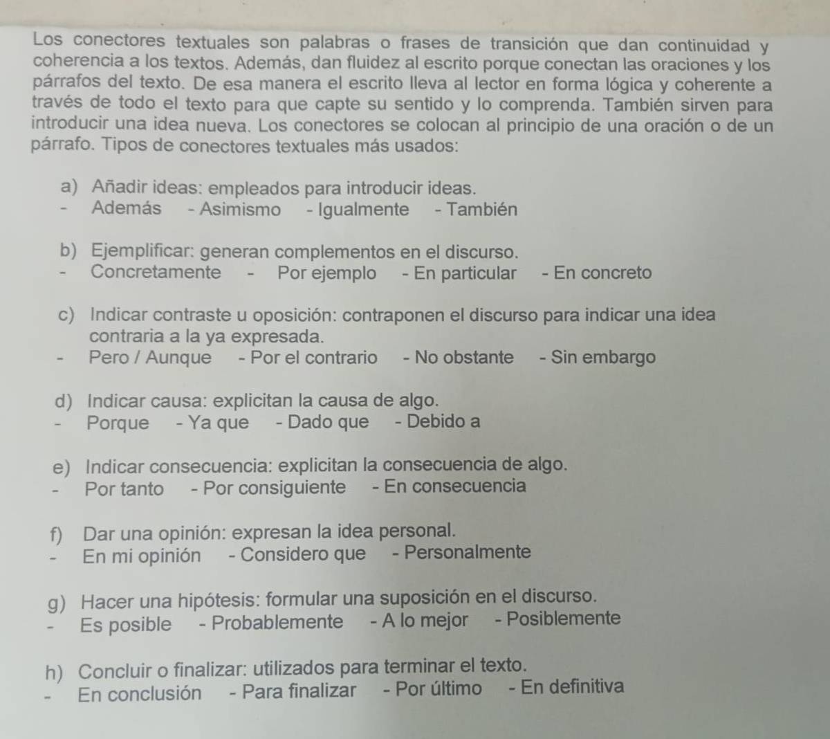 Los conectores textuales son palabras o frases de transición que dan continuidad y 
coherencia a los textos. Además, dan fluidez al escrito porque conectan las oraciones y los 
párrafos del texto. De esa manera el escrito lleva al lector en forma lógica y coherente a 
través de todo el texto para que capte su sentido y lo comprenda. También sirven para 
introducir una idea nueva. Los conectores se colocan al principio de una oración o de un 
párrafo. Tipos de conectores textuales más usados: 
a) Añadir ideas: empleados para introducir ideas. 
- Además - Asimismo - Igualmente - También 
b) Ejemplificar: generan complementos en el discurso. 
- Concretamente - Por ejemplo - En particular - En concreto 
c) Indicar contraste u oposición: contraponen el discurso para indicar una idea 
contraria a la ya expresada. 
- Pero / Aunque - Por el contrario - No obstante - Sin embargo 
d) Indicar causa: explicitan la causa de algo. 
- Porque - Ya que - Dado que - Debido a 
e) Indicar consecuencia: explicitan la consecuencia de algo. 
- Por tanto - Por consiguiente - En consecuencia 
f) Dar una opinión: expresan la idea personal. 
- En mi opinión - Considero que - Personalmente 
g) Hacer una hipótesis: formular una suposición en el discurso. 
- Es posible - Probablemente - A lo mejor - Posiblemente 
h) Concluir o finalizar: utilizados para terminar el texto. 
. En conclusión - Para finalizar - Por último - En definitiva