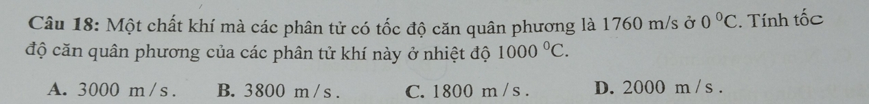 Một chất khí mà các phân tử có tốc độ căn quân phương là 1760 m/s ở 0°C. Tính tốc
độ căn quân phương của các phân tử khí này ở nhiệt độ 1000°C.
A. 3000 m /s. B. 3800 m/ s. C. 1800 m / s. D. 2000 m /s.