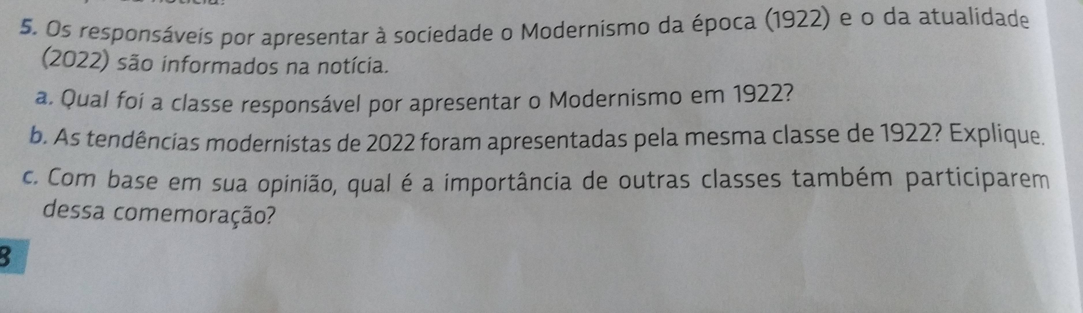 Os responsáveis por apresentar à sociedade o Modernismo da época (1922) e o da atualidade 
(2022) são informados na notícia. 
a. Qual foi a classe responsável por apresentar o Modernismo em 1922? 
b. As tendências modernistas de 2022 foram apresentadas pela mesma classe de 1922? Explique. 
c. Com base em sua opinião, qual é a importância de outras classes também participarem 
dessa comemoração? 
: