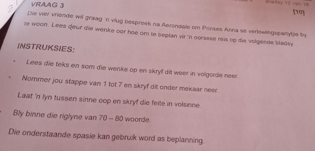 VRAAG 3 
Bladsy 12 van 18
[10] 
Die vier vriende wil graag 'n víug bespreek na Aerondale om Prinses Anna se verlowingspartytjie by 
te woon. Lees deur die wenke oor hoe om te beplan vir 'n oorsese reis op die volgende bladsy. 
INSTRUKSIES: 
Lees die teks en som die wenke op en skryf dit weer in volgorde neer. 
Nommer jou stappe van 1 tot 7 en skryf dit onder mekaar neer. 
Laat 'n lyn tussen sinne oop en skryf die feite in volsinne. 
Bly binne die riglyne van 70-80 woorde. 
Die onderstaande spasie kan gebruik word as beplanning.