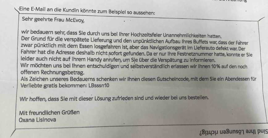 ·Eine E-Mail an die Kundin könnte zum Beispiel so aussehen: 
Sehr geehrte Frau McEvoy, 
wir bedauern sehr, dass Sie durch uns bei Ihrer Hochzeitsfeier Unannehmlichkeiten hatten. 
Der Grund für die verspätete Lieferung und den unpünktlichen Aufbau Ihres Buffets war, dass der Fährer 
zwar pünktlich mit dem Essen losgefahren ist, aber das Navigationsgerät im Lieferauto defekt war. Der 
Fahrer hat die Adresse deshalb nicht sofort gefunden. Da er nur Ihre Festnetznummer hatte, konnte er Sie 
leider auch nicht auf Ihrem Handy anrufen, um Sie über die Verspätung zu informieren. 
Wir möchten uns bei Ihnen entschuldigen und selbstverständlich erlassen wir Ihnen 10% auf den noch 
offenen Rechnungsbetrag. 
Als Zeichen unseres Bedauerns schenken wir Ihnen diesen Gutscheincode, mit dem Sie ein Abendessen für 
Verliebte gratis bekommen: LBsssn10 
Wir hoffen, dass Sie mit dieser Lösung zufrieden sind und wieder bei uns bestellen. 
Mit freundlichen Grüßen 
Oxana Lisinova 
¿⁸!4ɔ! uə8uns97 ə¡५। pu!s