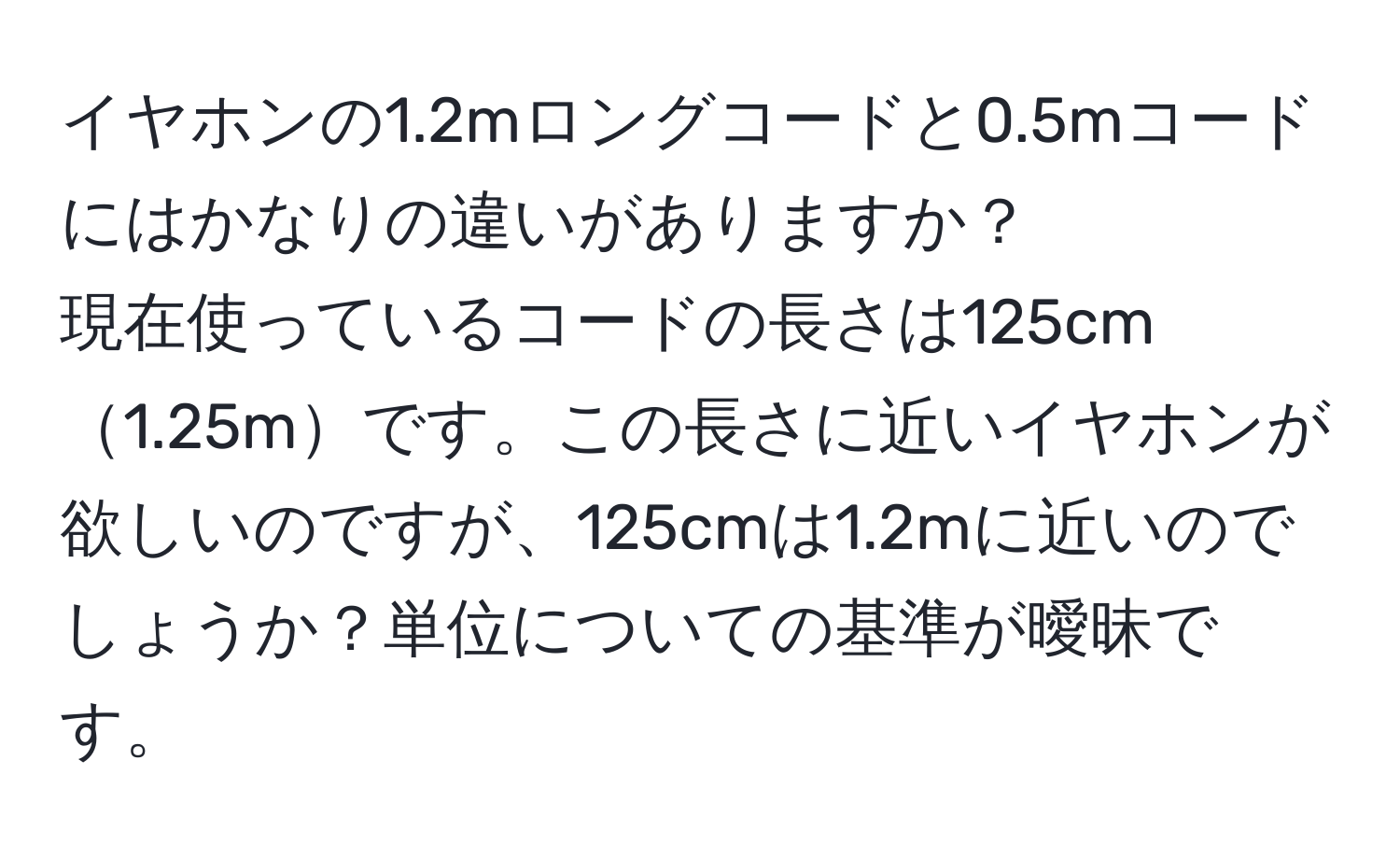 イヤホンの1.2mロングコードと0.5mコードにはかなりの違いがありますか？  
現在使っているコードの長さは125cm1.25mです。この長さに近いイヤホンが欲しいのですが、125cmは1.2mに近いのでしょうか？単位についての基準が曖昧です。