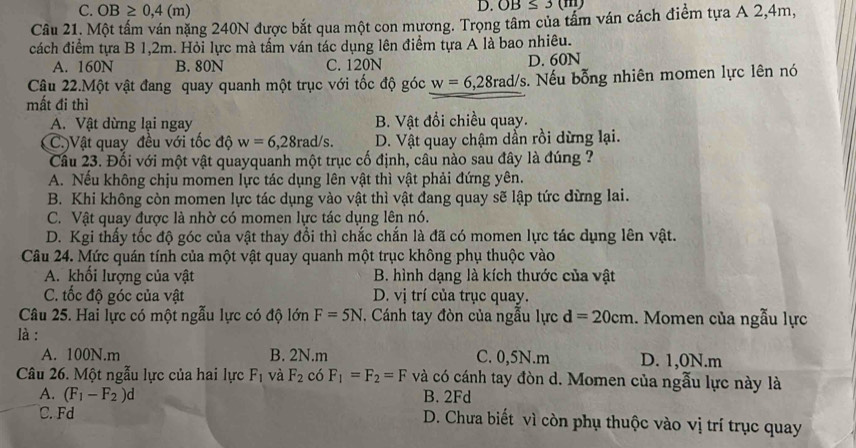 C. OB≥ 0,4(m)
D. OB≤ 3(m)
Câu 21. Một tấm ván nặng 240N được bắt qua một con mương. Trọng tâm của tầm ván cách điểm tựa A 2,4m,
cách điểm tựa B 1,2m. Hỏi lực mà tấm ván tác dụng lên điểm tựa A là bao nhiêu.
A. 160N B. 80N C. 120N D. 60N
Câu 22.Một vật đang quay quanh một trục với tốc độ góc w=6,28rad/s s. Nếu bỗng nhiên momen lực lên nó
mất đi thì
A. Vật dừng lại ngay B. Vật đổi chiều quay.
(C.)Vật quay đều với tốc độ w=6,28rad/s. D. Vật quay chậm dẫn rồi dừng lại.
Cầu 23. Đối với một vật quayquanh một trục cố định, câu nào sau đây là đúng ?
A. Nếu không chịu momen lực tác dụng lên vật thì vật phải đứng yên.
B. Khi không còn momen lực tác dụng vào vật thì vật đang quay sẽ lập tức dừng lai.
C. Vật quay được là nhờ có momen lực tác dụng lên nó.
D. Kgi thấy tốc độ góc của vật thay đổi thì chắc chắn là đã có momen lực tác dụng lên vật.
Câu 24. Mức quán tính của một vật quay quanh một trục không phụ thuộc vào
A. khối lượng của vật B. hình dạng là kích thước của vật
C. tốc độ góc của vật D. vị trí của trục quay.
Câu 25. Hai lực có một ngẫu lực có độ lớn F=5N. Cánh tay đòn của ngẫu lực d=20cm. Momen của ngẫu lực
là :
A. 100N.m B. 2N.m C. 0,5N.m D. 1,0N.m
Câu 26. Một ngẫu lực của hai lực F_1 và F_2 có F_1=F_2=F và có cánh tay đòn d. Momen của ngẫu lực này là
B. 2Fd
C. Fd
A. (F_1-F_2)d D. Chưa biết vì còn phụ thuộc vào vị trí trục quay