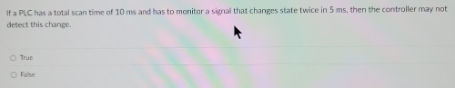 If a PLC has a total scan time of 10 ms and has to monitor a signal that changes state twice in 5 ms, then the controller may not
detect this change.
True
False